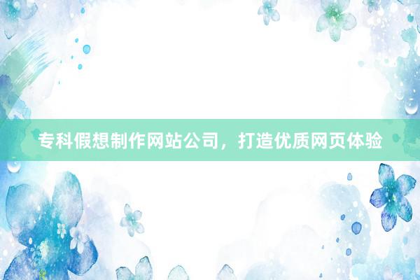 专科假想制作网站公司,打造优质网页体验